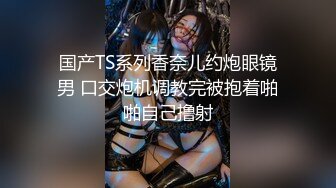 国产TS系列香奈儿约炮眼镜男 口交炮机调教完被抱着啪啪自己撸射