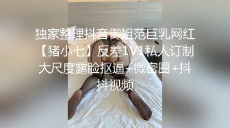 独家整理抖音御姐范巨乳网红【猪小七】反差1V1私人订制大尺度露脸抠逼+微密圈+抖抖视频