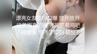 漂亮女友吃鸡口爆 放开放开 这美眉真的骚 死死抓着鸡吧不肯放手 怕飞了似的 极反差