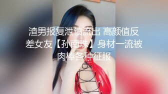 渣男报复泄愤流出 高颜值反差女友【孙南珠】身材一流被肉棒各种征服