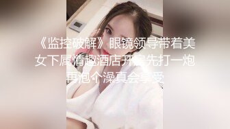 《监控破解》眼镜领导带着美女下属情趣酒店开房先打一炮再泡个澡真会享受