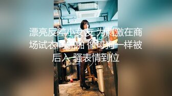 漂亮反差小女友 为刺激在商场试衣间啪啪 像母狗一样被后入 骚表情到位