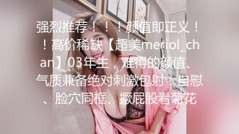 强烈推荐！！！颜值即正义！！高价稀缺【超美meriol_chan】03年生，难得的颜值、气质兼备绝对刺激包射：自慰、脸穴同框、撅屁股看菊花