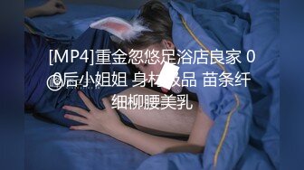 [MP4]重金忽悠足浴店良家 00后小姐姐 身材极品 苗条纤细柳腰美乳