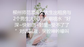 柳州师范漂亮女大生出租房与2个男生大玩3P高潮喷水“好深~快射里~射里~受不了了”对话刺激，哭腔呻吟嚎叫