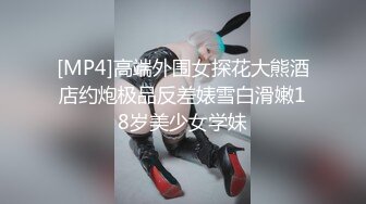 [MP4]高端外围女探花大熊酒店约炮极品反差婊雪白滑嫩18岁美少女学妹