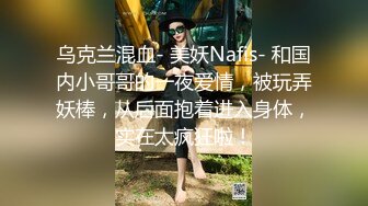 乌克兰混血- 美妖Nafis- 和国内小哥哥的一夜爱情，被玩弄妖棒，从后面抱着进入身体，实在太疯狂啦！