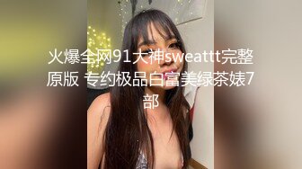 火爆全网91大神sweattt完整原版 专约极品白富美绿茶婊7部