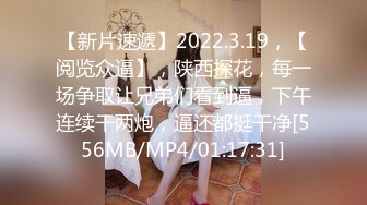 【新片速遞】2022.3.19，【阅览众逼】，陕西探花，每一场争取让兄弟们看到逼，下午连续干两炮，逼还都挺干净[556MB/MP4/01:17:31]