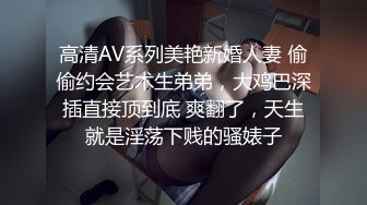 高清AV系列美艳新婚人妻 偷偷约会艺术生弟弟，大鸡巴深插直接顶到底 爽翻了，天生就是淫荡下贱的骚婊子