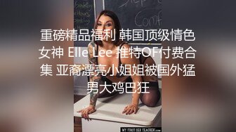 重磅精品福利 韩国顶级情色女神 Elle Lee 推特OF付费合集 亚裔漂亮小姐姐被国外猛男大鸡巴狂