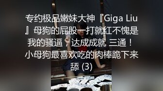 专约极品嫩妹大神『Giga Liu』母狗的屁股一打就红不愧是我的骚逼，达成成就 三通！小母狗最喜欢吃的肉棒跪下来舔 (3)