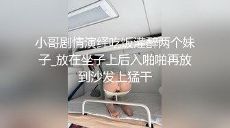 小哥剧情演绎吃饭灌醉两个妹子_放在坐子上后入啪啪再放到沙发上猛干