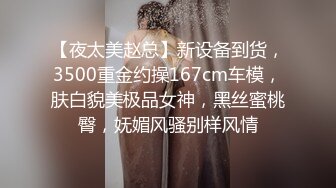 【夜太美赵总】新设备到货，3500重金约操167cm车模，肤白貌美极品女神，黑丝蜜桃臀，妩媚风骚别样风情