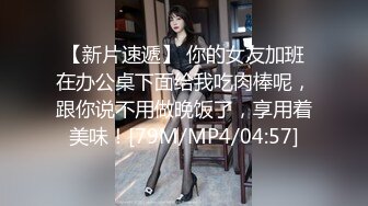 【新片速遞】 你的女友加班在办公桌下面给我吃肉棒呢，跟你说不用做晚饭了，享用着美味！[79M/MP4/04:57]