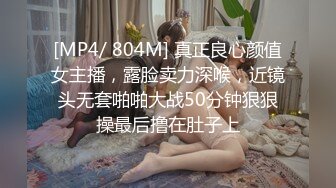 [MP4/ 804M] 真正良心颜值女主播，露脸卖力深喉，近镜头无套啪啪大战50分钟狠狠操最后撸在肚子上