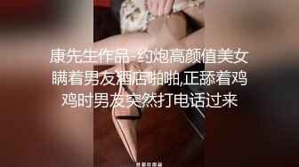 康先生作品-约炮高颜值美女瞒着男友酒店啪啪,正舔着鸡鸡时男友突然打电话过来