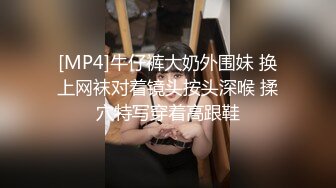 [MP4]牛仔裤大奶外围妹 换上网袜对着镜头按头深喉 揉穴特写穿着高跟鞋