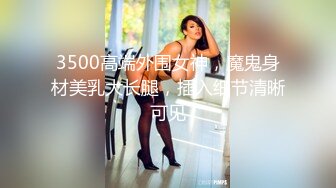 3500高端外围女神，魔鬼身材美乳大长腿，插入细节清晰可见