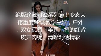 绝版珍藏刀锋系列⑩！变态大佬重度SP调教学生妹，户外，双女惩罚，姜罚，打的红紫皮开肉绽，清晰对话精彩