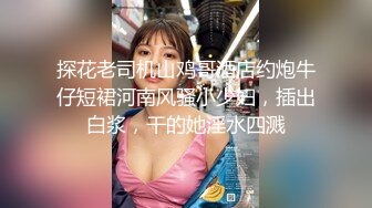 探花老司机山鸡哥酒店约炮牛仔短裙河南风骚小少妇，插出白浆，干的她淫水四溅