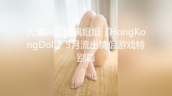 火爆网红玩偶姐姐『HongKongDoll』5月流出情侣游戏特别篇