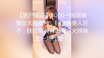 【肥尸探花】3000一炮湖南美女大圈女神，标准的美人坯子，肤白貌美有热情，火辣辣的一场性爱！