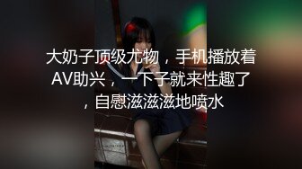 大奶子顶级尤物，手机播放着AV助兴，一下子就来性趣了，自慰滋滋滋地喷水