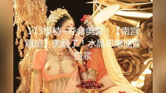 173模特~夺命美臀！【南宫绾绾】美翻了！水晶JB爆插冒白浆