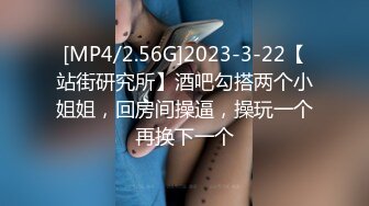 [MP4/2.56G]2023-3-22【站街研究所】酒吧勾搭两个小姐姐，回房间操逼，操玩一个再换下一个