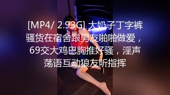 [MP4/ 2.93G] 大奶子丁字裤骚货在宿舍跟男友啪啪做爱，69交大鸡巴胸推好骚，淫声荡语互动狼友听指挥