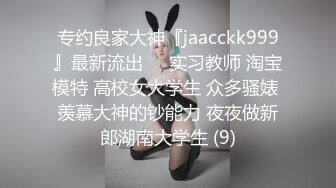 专约良家大神『jaacckk999』最新流出❤️实习教师 淘宝模特 高校女大学生 众多骚婊 羡慕大神的钞能力 夜夜做新郎湖南大学生 (9)