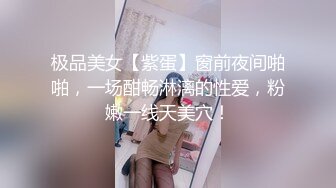 极品美女【紫蛋】窗前夜间啪啪，一场酣畅淋漓的性爱，粉嫩一线天美穴！