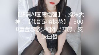 【超清AI画质增强】，撩妹大神，【伟哥足浴探花】，3000重金忽悠少妇外出开房，皮肤白皙