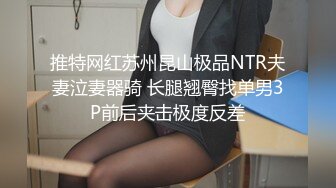 推特网红苏州昆山极品NTR夫妻泣妻器骑 长腿翘臀找单男3P前后夹击极度反差