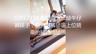 STP17350 高颜值大长腿牛仔裤妹子，拨开内裤舔逼上位骑乘抬腿抽插猛操