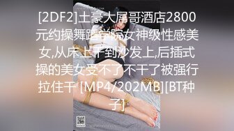 [2DF2]土豪大屌哥酒店2800元约操舞蹈学院女神级性感美女,从床上干到沙发上,后插式操的美女受不了不干了被强行拉住干 [MP4/202MB][BT种子]