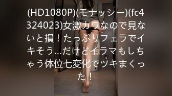 (HD1080P)(モナッシー)(fc4324023)女激カワなので見ないと損！たっぷりフェラでイキそう…だけどイラマもしちゃう体位七変化でツキまくった！