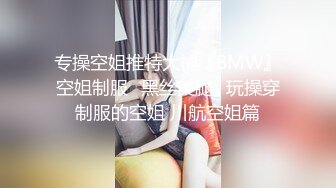 专操空姐推特大神『BMW』空姐制服⭐黑丝美腿⭐玩操穿制服的空姐 川航空姐篇