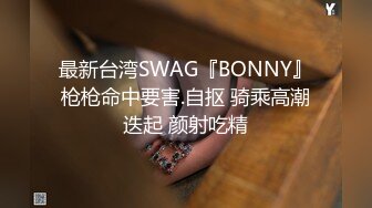 最新台湾SWAG『BONNY』枪枪命中要害.自抠 骑乘高潮迭起 颜射吃精