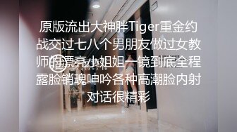 原版流出大神胖Tiger重金约战交过七八个男朋友做过女教师的漂亮小姐姐一镜到底全程露脸销魂呻吟各种高潮脸内射对话很精彩