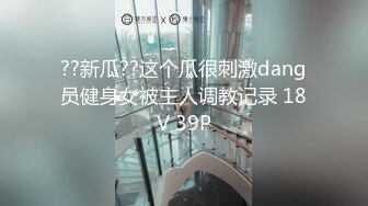 ??新瓜??这个瓜很刺激dang员健身女被主人调教记录 18V 39P