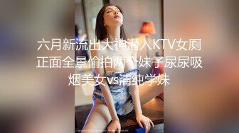 六月新流出大神潜入KTV女厕正面全景偷拍两个妹子尿尿吸烟美女vs清纯学妹