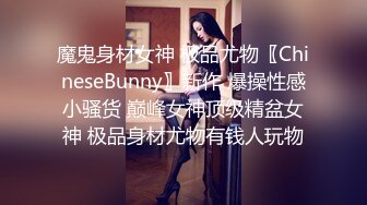 魔鬼身材女神 极品尤物〖ChineseBunny〗新作 爆操性感小骚货 巅峰女神顶级精盆女神 极品身材尤物有钱人玩物