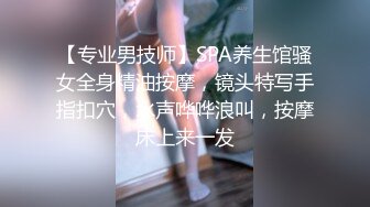 【专业男技师】SPA养生馆骚女全身精油按摩，镜头特写手指扣穴，水声哗哗浪叫，按摩床上来一发