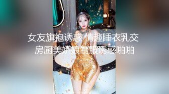 女友旗袍诱惑 情趣睡衣乳交 房厨美娇娘制服诱惑啪啪