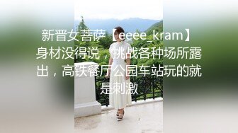 新晋女菩萨【eeee_kram】身材没得说，挑战各种场所露出，高铁餐厅公园车站玩的就是刺激