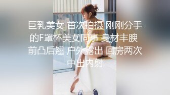 巨乳美女 首次拍摄 刚刚分手的F罩杯美女同事 身材丰腴 前凸后翘 户外露出 回房两次中出内射