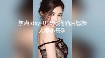 焦点jdsy-019舔狗酒后怒操人妻小母狗