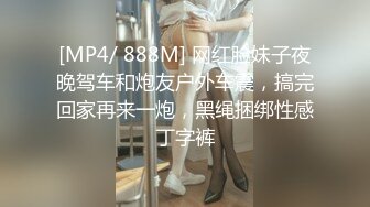 [MP4/ 888M] 网红脸妹子夜晚驾车和炮友户外车震，搞完回家再来一炮，黑绳捆绑性感丁字裤